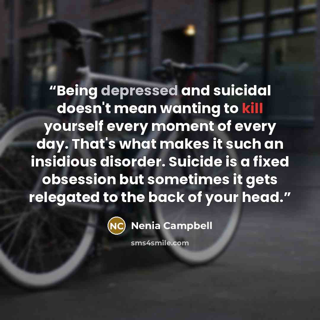 “Being depressed and suicidal doesn't mean wanting to kill yourself every moment of every day. That's what makes it such an insidious disorder. Suicide is a fixed obsession but sometimes it gets relegated to the back of your head.” quote by Nenia Campbell