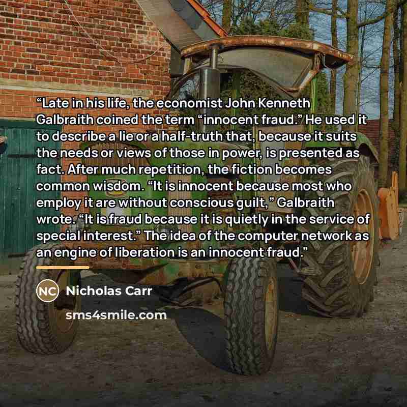 “Late in his life, the economist John Kenneth Galbraith coined the term “innocent fraud.” He used it to describe a lie or a half-truth that, because it suits the needs or views of those in power, is presented as fact. After much repetition, the fiction becomes common wisdom. “It is innocent because…” quote by Nicholas Carr