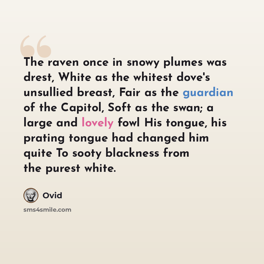 “The raven once in snowy plumes was drest, White as the whitest dove's unsullied breast, Fair as the guardian of the Capitol, Soft as the swan; a large and lovely fowl His tongue, his prating tongue had changed him quite To sooty blackness from the purest white.” quote by Ovid
