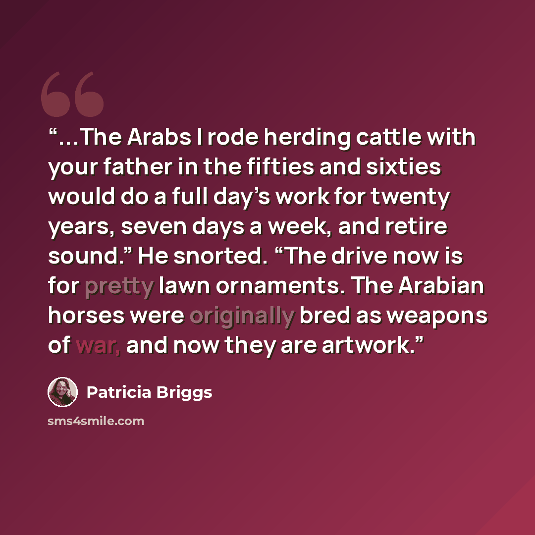 “...The Arabs I rode herding cattle with your father in the fifties and sixties would do a full day’s work for twenty years, seven days a week, and retire sound.” He snorted. “The drive now is for pretty lawn ornaments. The Arabian horses were originally bred as weapons of war, and now they are…” quote by Patricia Briggs