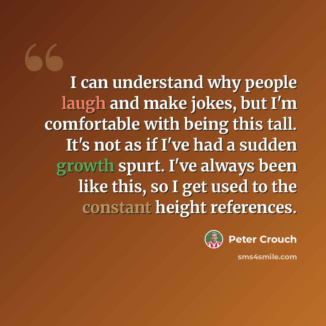 “I can understand why people laugh and make jokes, but I'm comfortable with being this tall. It's not as if I've had a sudden growth spurt. I've always been like this, so I get used to the constant height references.” quote by Peter Crouch