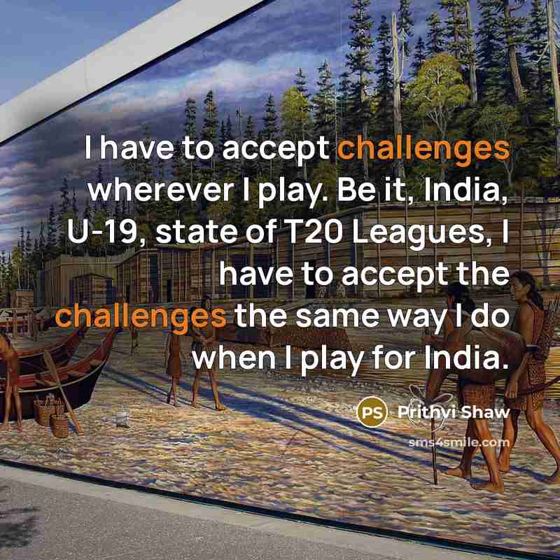 “I have to accept challenges wherever I play. Be it, India, U-19, state of T20 Leagues, I have to accept the challenges the same way I do when I play for India.” quote by Prithvi Shaw