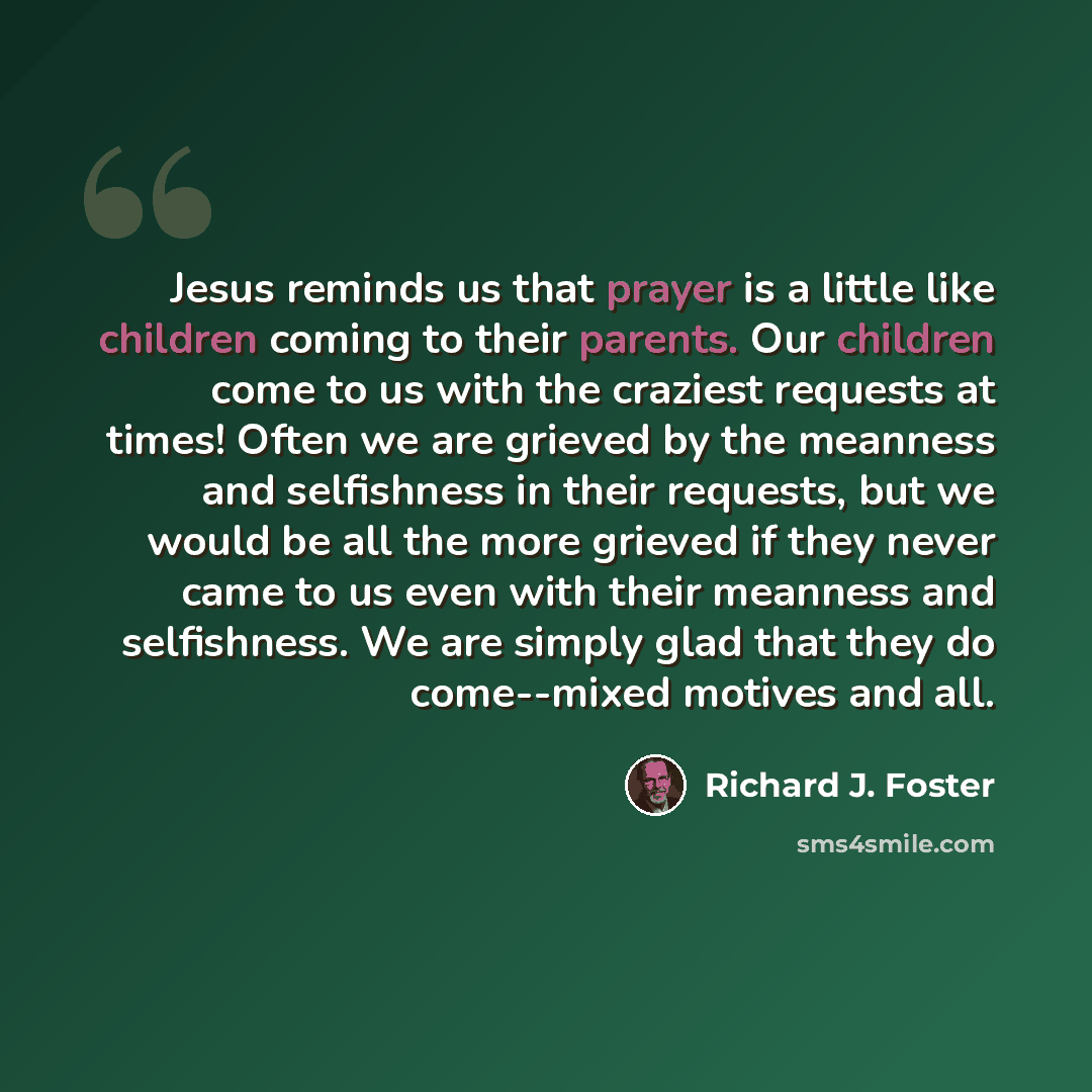 “Jesus reminds us that prayer is a little like children coming to their parents. Our children come to us with the craziest requests at times! Often we are grieved by the meanness and selfishness in their requests, but we would be all the more grieved if they never came to us even with their…” quote by Richard J. Foster