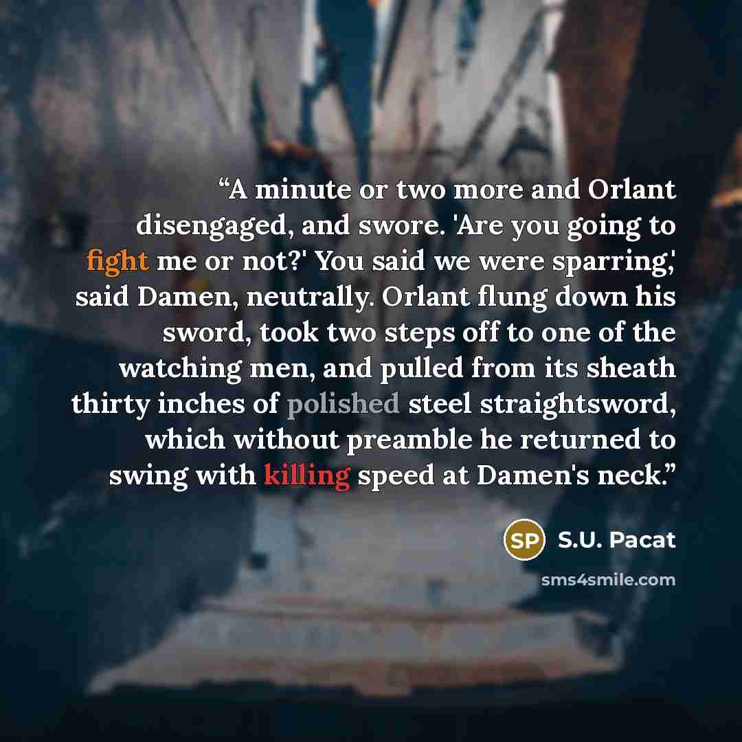 “A minute or two more and Orlant disengaged, and swore. 'Are you going to fight me or not?' You said we were sparring,' said Damen, neutrally. Orlant flung down his sword, took two steps off to one of the watching men, and pulled from its sheath thirty inches of polished steel straightsword, which…” quote by S.U. Pacat