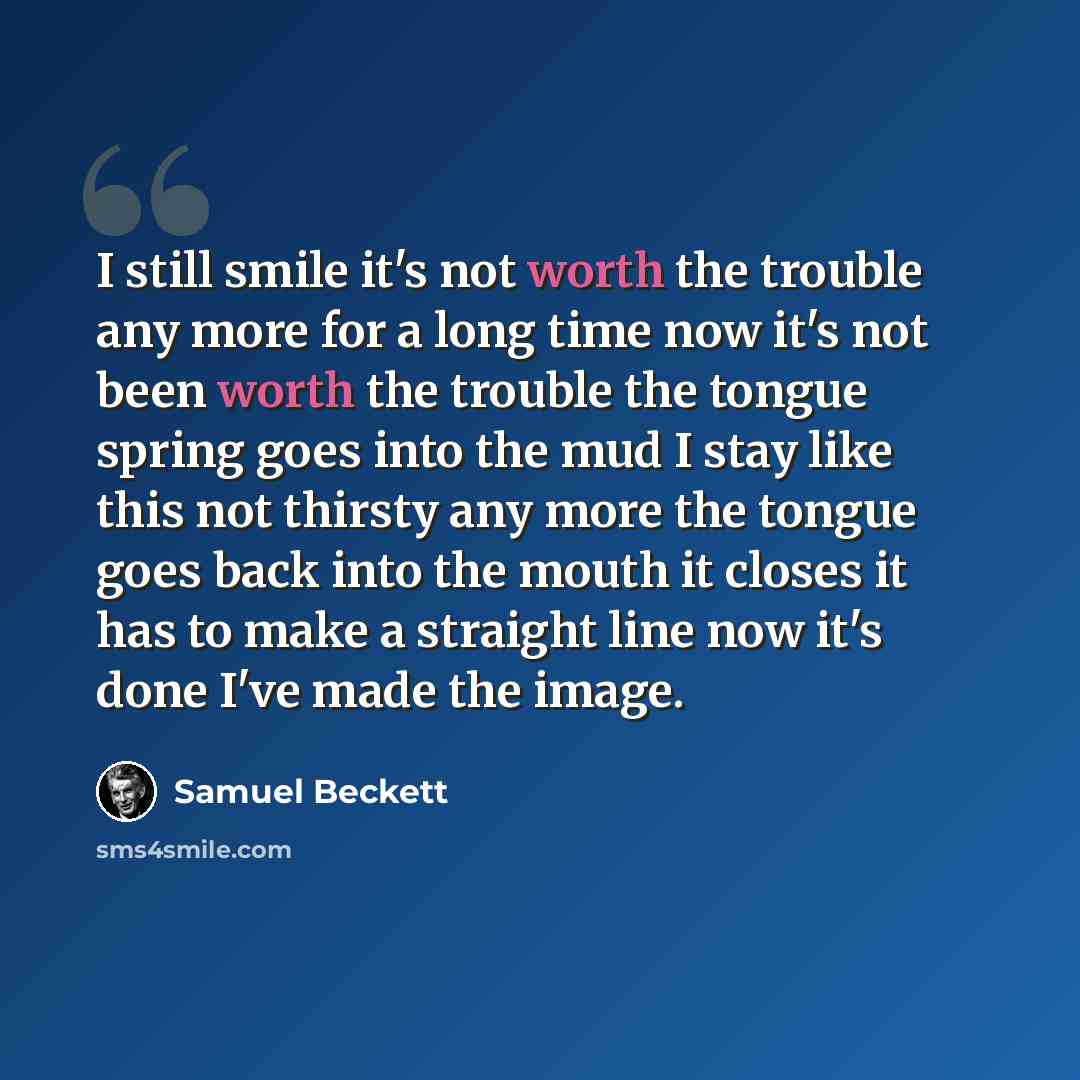 “I still smile it's not worth the trouble any more for a long time now it's not been worth the trouble the tongue spring goes into the mud I stay like this not thirsty any more the tongue goes back into the mouth it closes it has to make a straight line now it's done I've made the image.” quote by Samuel Beckett