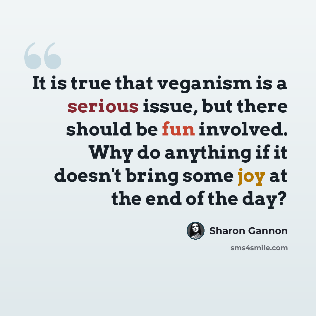 “It is true that veganism is a serious issue, but there should be fun involved. Why do anything if it doesn't bring some joy at the end of the day?” quote by Sharon Gannon