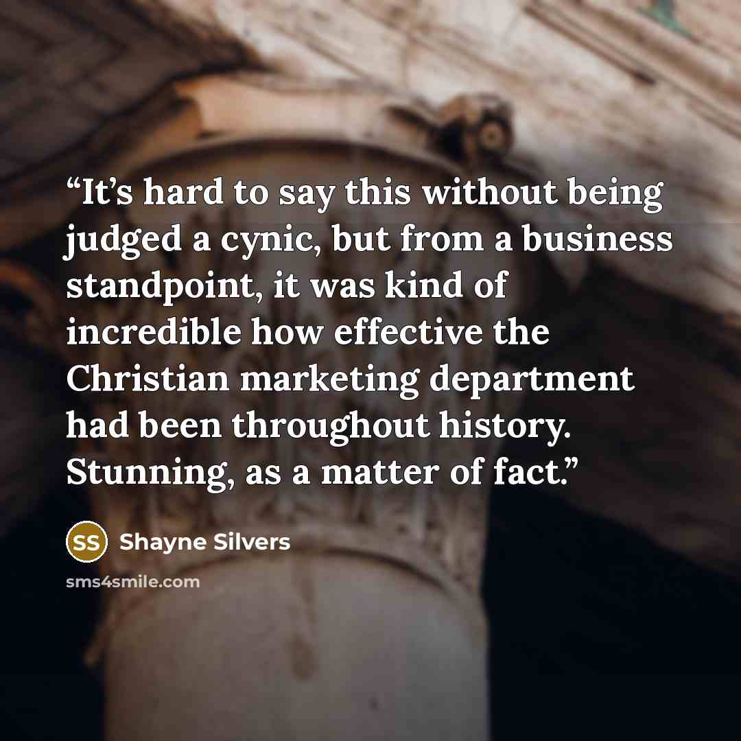 “It’s hard to say this without being judged a cynic, but from a business standpoint, it was kind of incredible how effective the Christian marketing department had been throughout history. Stunning, as a matter of fact.” quote by Shayne Silvers