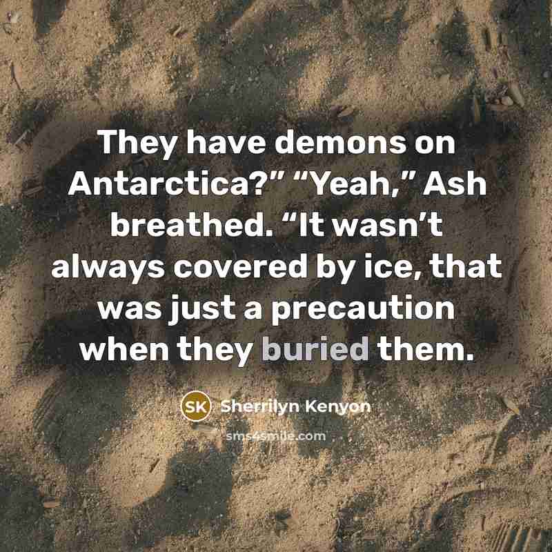 “They have demons on Antarctica?” “Yeah,” Ash breathed. “It wasn’t always covered by ice, that was just a precaution when they buried them.” quote by Sherrilyn Kenyon