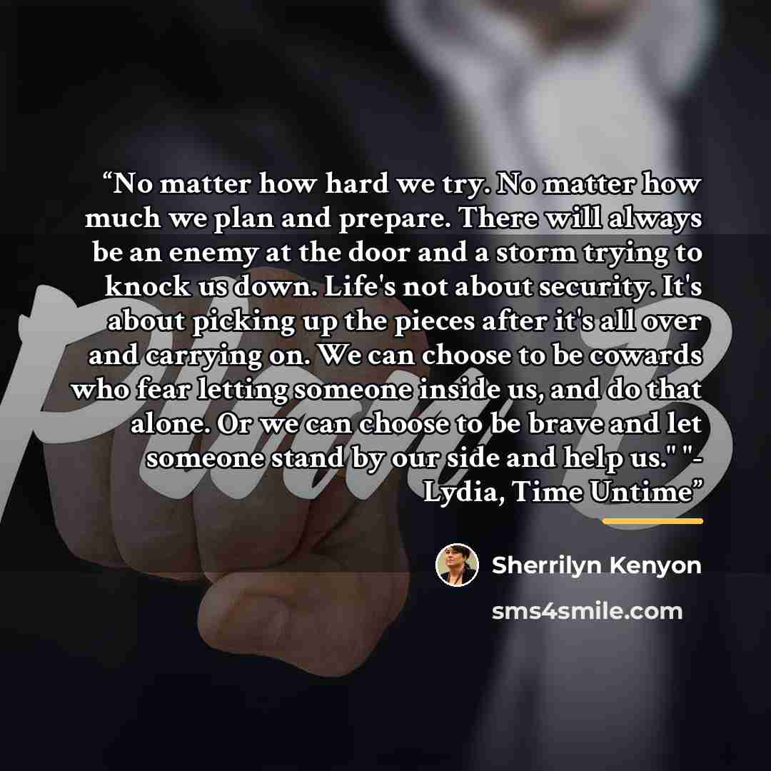 “No matter how hard we try. No matter how much we plan and prepare. There will always be an enemy at the door and a storm trying to knock us down. Life's not about security. It's about picking up the pieces after it's all over and carrying on. We can choose to be cowards who fear letting someone…” quote by Sherrilyn Kenyon