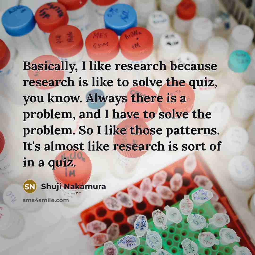 “Basically, I like research because research is like to solve the quiz, you know. Always there is a problem, and I have to solve the problem. So I like those patterns. It's almost like research is sort of in a quiz.” quote by Shuji Nakamura
