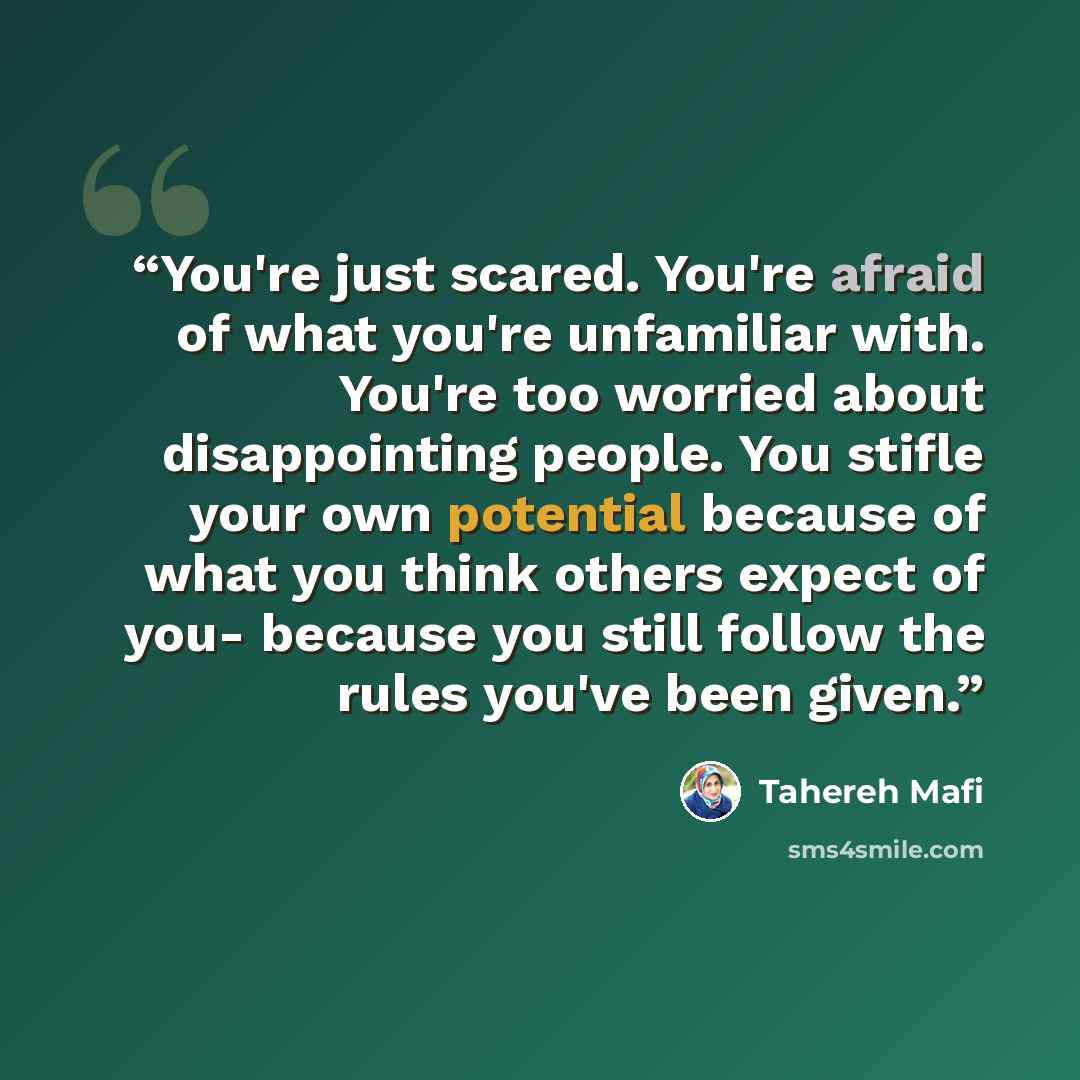 “You're just scared. You're afraid of what you're unfamiliar with. You're too worried about disappointing people. You stifle your own potential because of what you think others expect of you- because you still follow the rules you've been given.” quote by Tahereh Mafi