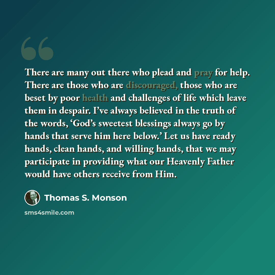 “There are many out there who plead and pray for help. There are those who are discouraged, those who are beset by poor health and challenges of life which leave them in despair. I’ve always believed in the truth of the words, ‘God’s sweetest blessings always go by hands that serve him here below.’…” quote by Thomas S. Monson