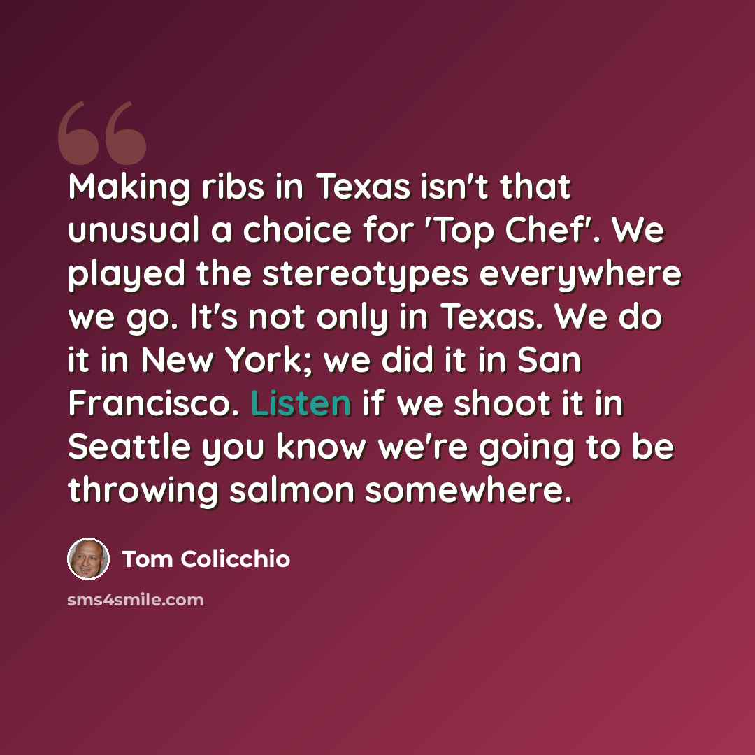 “Making ribs in Texas isn't that unusual a choice for 'Top Chef'. We played the stereotypes everywhere we go. It's not only in Texas. We do it in New York; we did it in San Francisco. Listen if we shoot it in Seattle you know we're going to be throwing salmon somewhere.” quote by Tom Colicchio