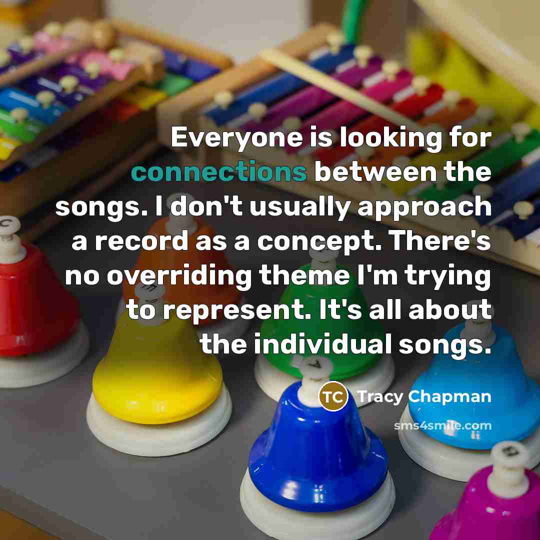 “Everyone is looking for connections between the songs. I don't usually approach a record as a concept. There's no overriding theme I'm trying to represent. It's all about the individual songs.” quote by Tracy Chapman