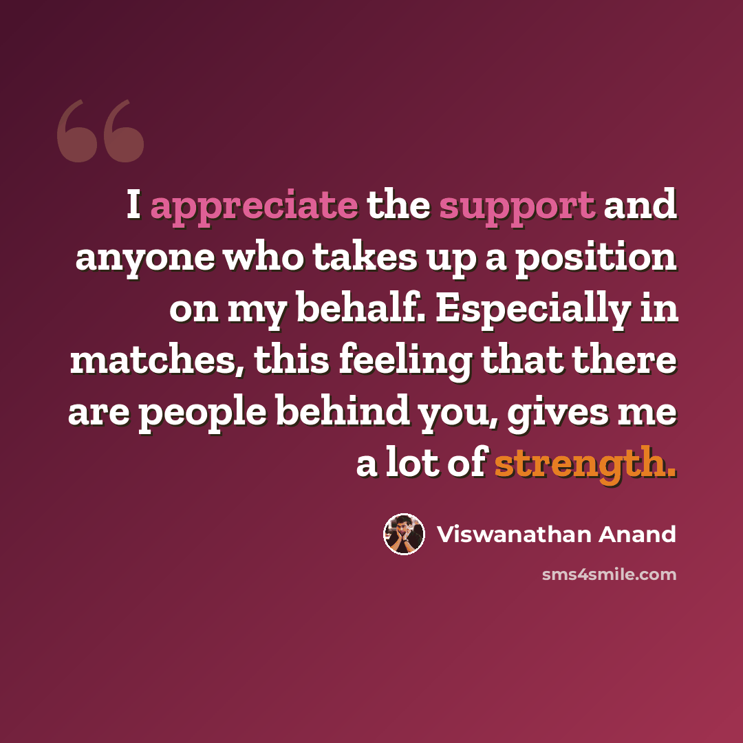 “I appreciate the support and anyone who takes up a position on my behalf. Especially in matches, this feeling that there are people behind you, gives me a lot of strength.” quote by Viswanathan Anand