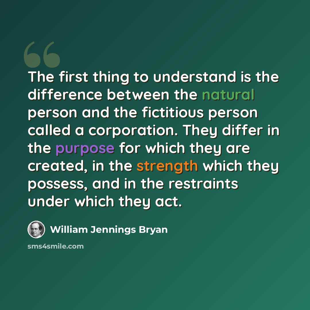 “The first thing to understand is the difference between the natural person and the fictitious person called a corporation. They differ in the purpose for which they are created, in the strength which they possess, and in the restraints under which they act.” quote by William Jennings Bryan