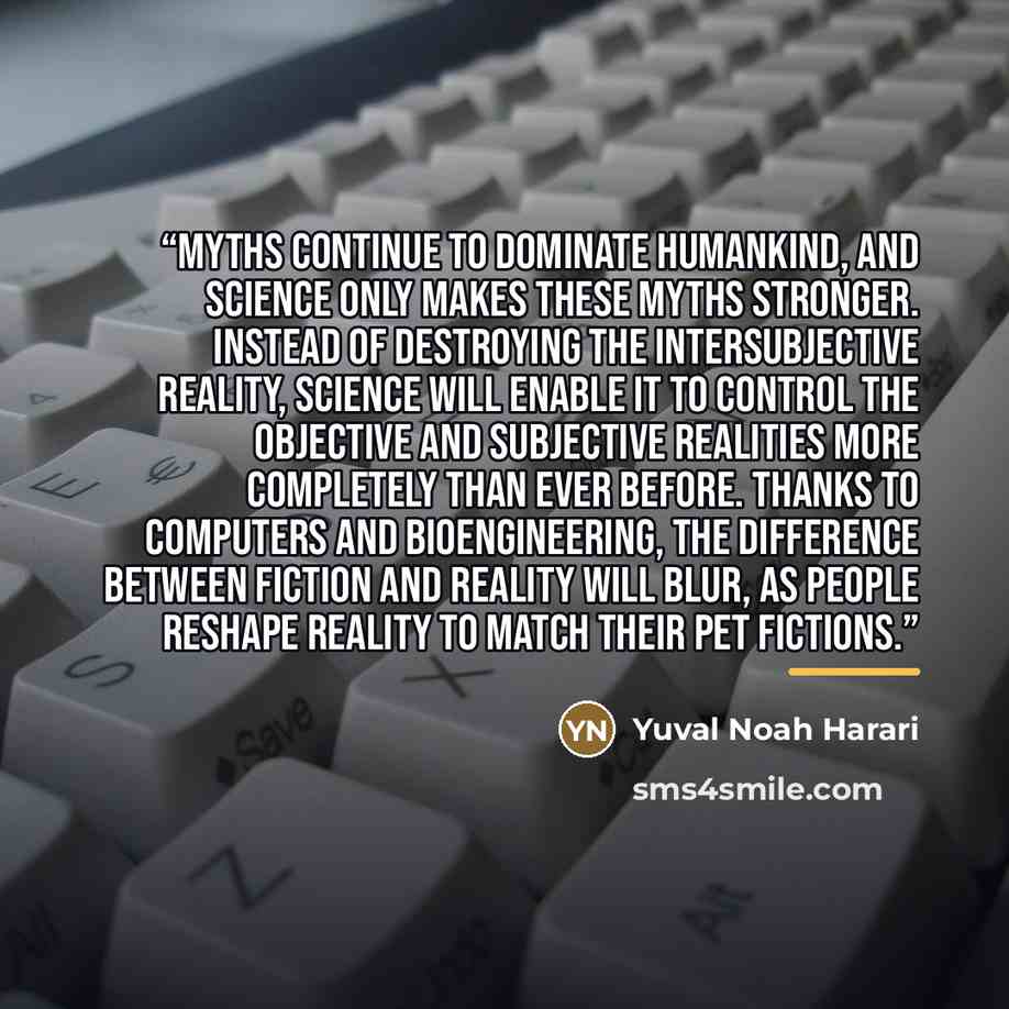 “Myths continue to dominate humankind, and science only makes these myths stronger. Instead of destroying the intersubjective reality, science will enable it to control the objective and subjective realities more completely than ever before. Thanks to computers and bioengineering, the difference…” quote by Yuval Noah Harari
