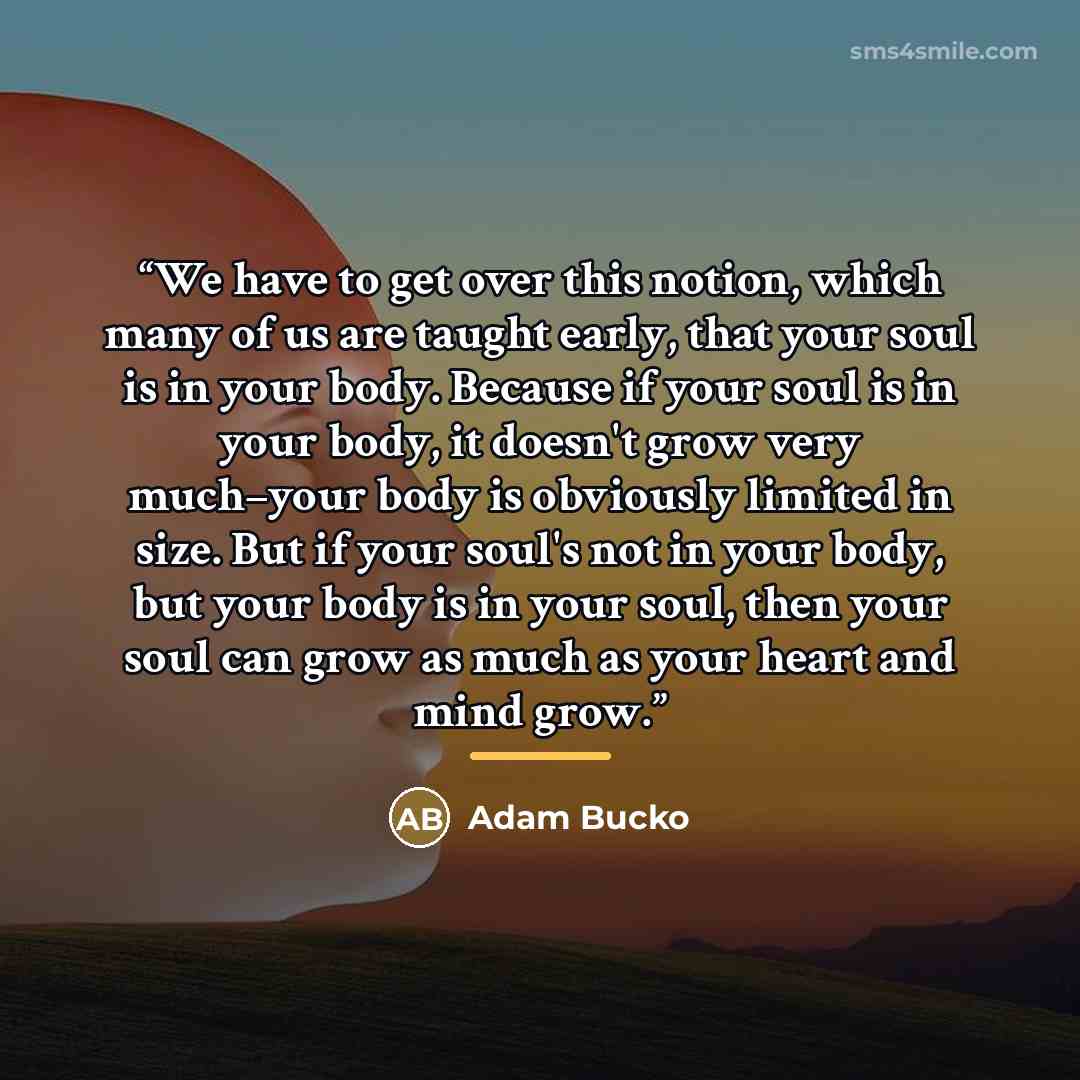 “We have to get over this notion, which many of us are taught early, that your soul is in your body. Because if your soul is in your body, it doesn't grow very much–your body is obviously limited in size. But if your soul's not in your body, but your body is in your soul, then your soul can grow as…” quote by Adam Bucko