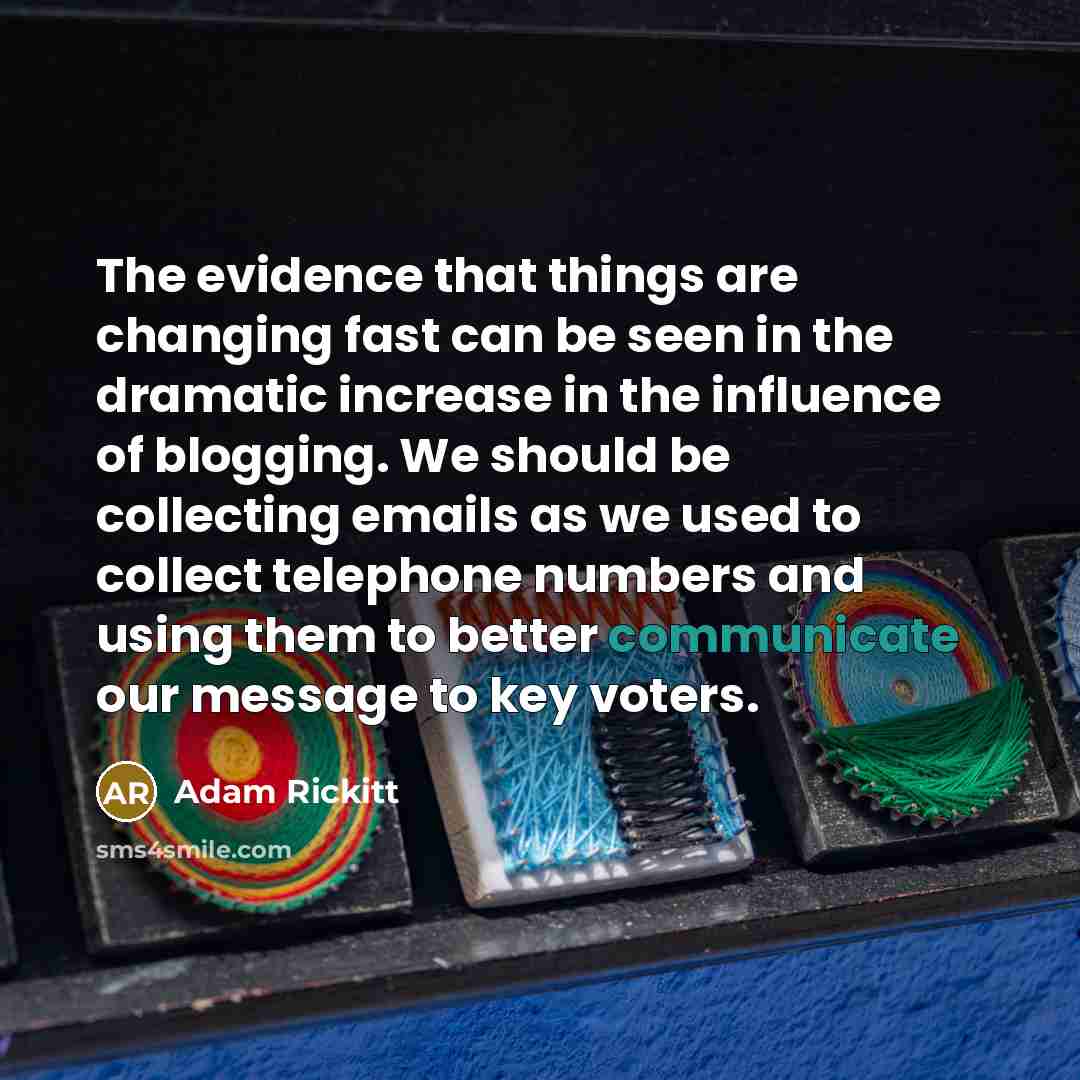 “The evidence that things are changing fast can be seen in the dramatic increase in the influence of blogging. We should be collecting emails as we used to collect telephone numbers and using them to better communicate our message to key voters.” quote by Adam Rickitt