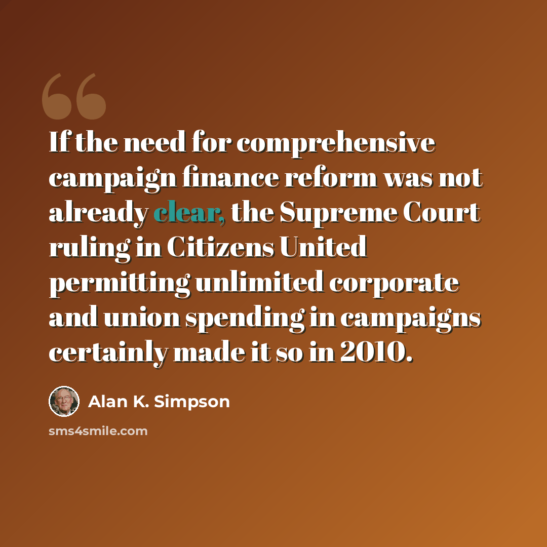 “If the need for comprehensive campaign finance reform was not already clear, the Supreme Court ruling in Citizens United permitting unlimited corporate and union spending in campaigns certainly made it so in 2010.” quote by Alan K. Simpson