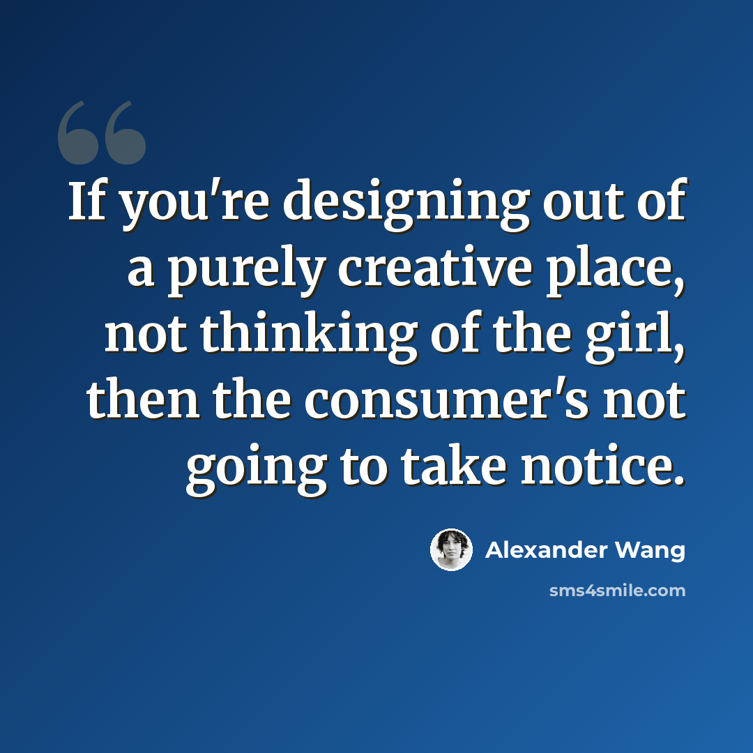 “If you're designing out of a purely creative place, not thinking of the girl, then the consumer's not going to take notice.” quote by Alexander Wang