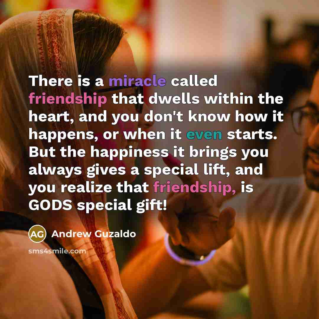 “There is a miracle called friendship that dwells within the heart, and you don't know how it happens, or when it even starts. But the happiness it brings you always gives a special lift, and you realize that friendship, is GODS special gift!” quote by Andrew Guzaldo