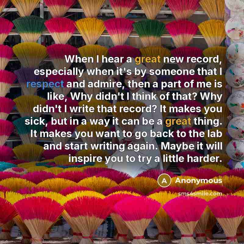 “When I hear a great new record, especially when it's by someone that I respect and admire, then a part of me is like, Why didn't I think of that? Why didn't I write that record? It makes you sick, but in a way it can be a great thing. It makes you want to go back to the lab and start writing…” quote by Anonymous