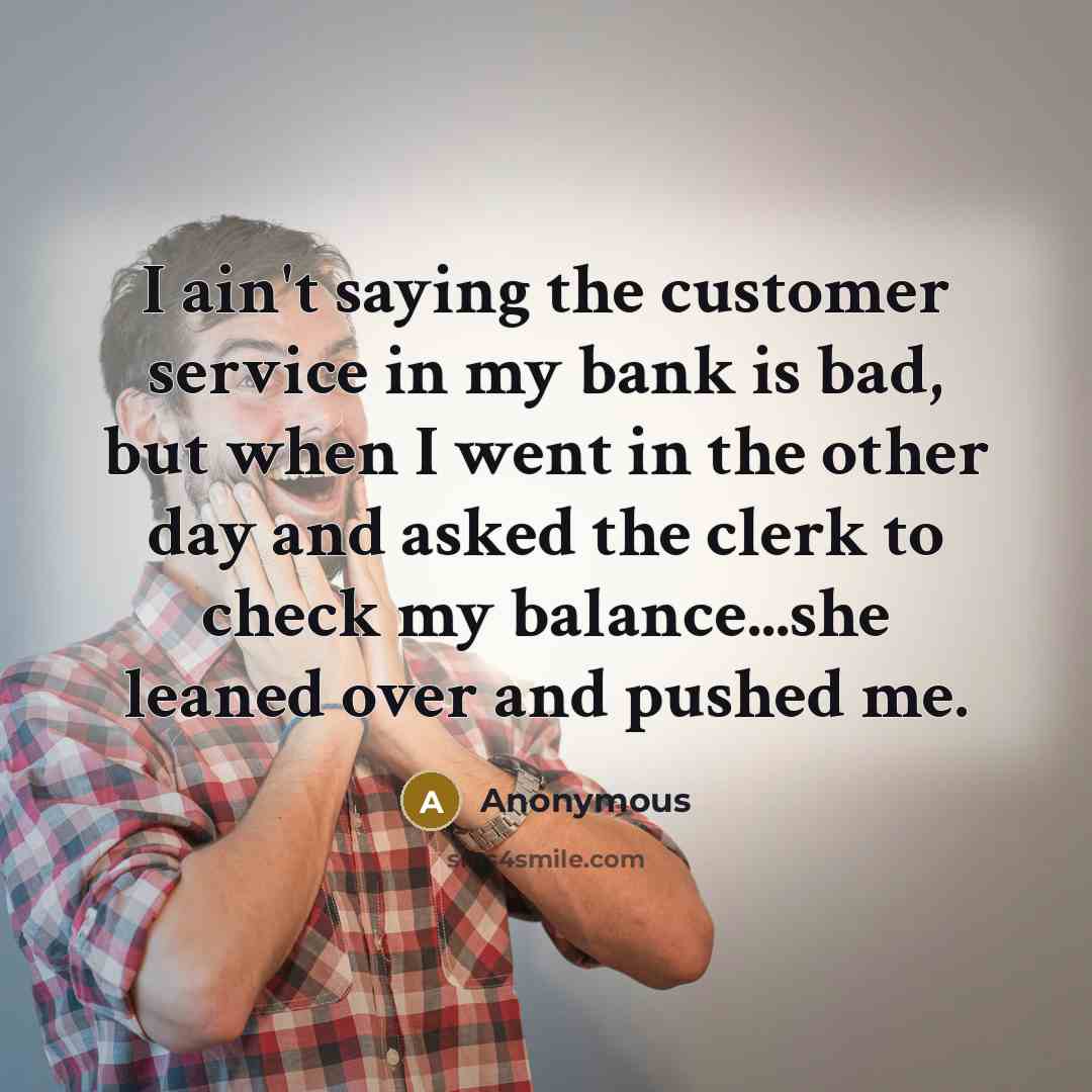 “I ain't saying the customer service in my bank is bad, but when I went in the other day and asked the clerk to check my balance...she leaned over and pushed me.” quote by Anonymous