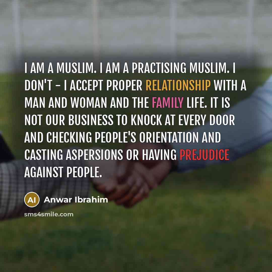 “I am a Muslim. I am a practising Muslim. I don't - i accept proper relationship with a man and woman and the family life. It is not our business to knock at every door and checking people's orientation and casting aspersions or having prejudice against people.” quote by Anwar Ibrahim