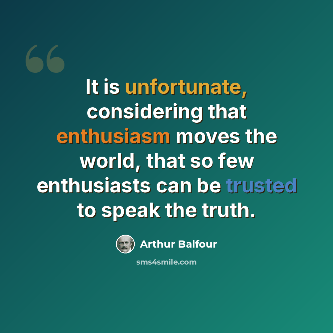 “It is unfortunate, considering that enthusiasm moves the world, that so few enthusiasts can be trusted to speak the truth.” quote by Arthur Balfour