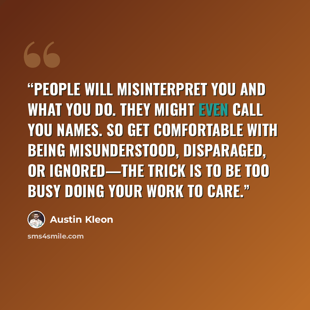 “People will misinterpret you and what you do. They might even call you names. So get comfortable with being misunderstood, disparaged, or ignored—the trick is to be too busy doing your work to care.” quote by Austin Kleon