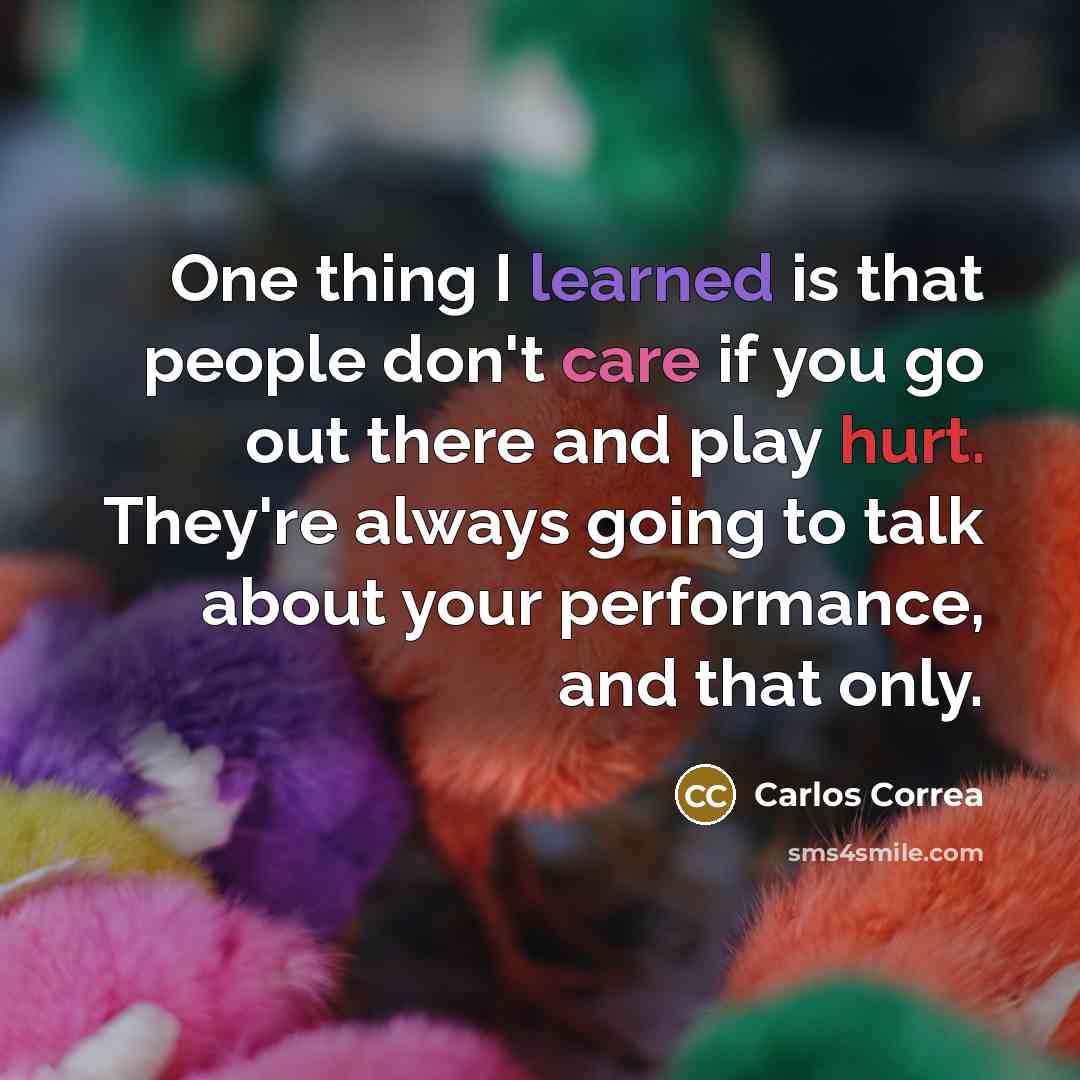 “One thing I learned is that people don't care if you go out there and play hurt. They're always going to talk about your performance, and that only.” quote by Carlos Correa
