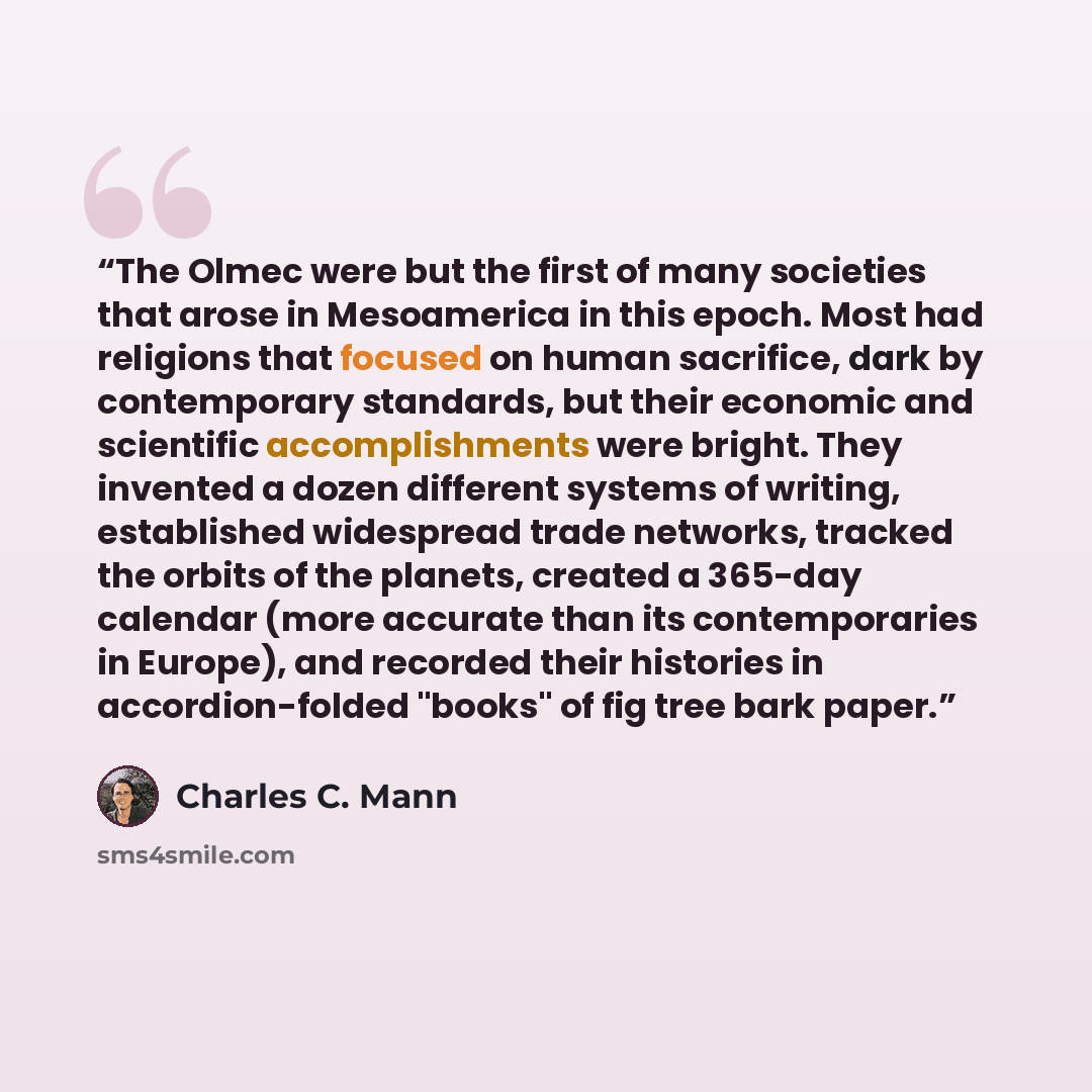 “The Olmec were but the first of many societies that arose in Mesoamerica in this epoch. Most had religions that focused on human sacrifice, dark by contemporary standards, but their economic and scientific accomplishments were bright. They invented a dozen different systems of writing, established…” quote by Charles C. Mann