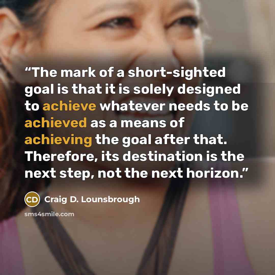 “The mark of a short-sighted goal is that it is solely designed to achieve whatever needs to be achieved as a means of achieving the goal after that. Therefore, its destination is the next step, not the next horizon.” quote by Craig D. Lounsbrough