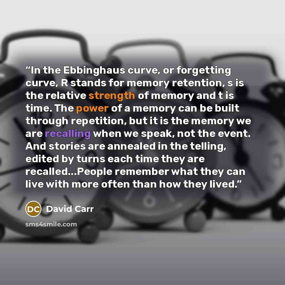 “In the Ebbinghaus curve, or forgetting curve, R stands for memory retention, s is the relative strength of memory and t is time. The power of a memory can be built through repetition, but it is the memory we are recalling when we speak, not the event. And stories are annealed in the telling…” quote by David Carr