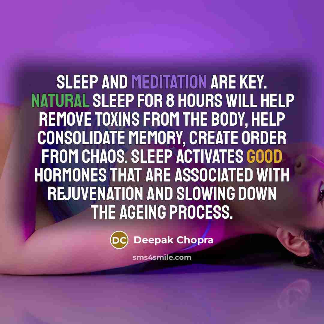 “Sleep and meditation are key. Natural sleep for 8 hours will help remove toxins from the body, help consolidate memory, create order from chaos. Sleep activates good hormones that are associated with rejuvenation and slowing down the ageing process.” quote by Deepak Chopra