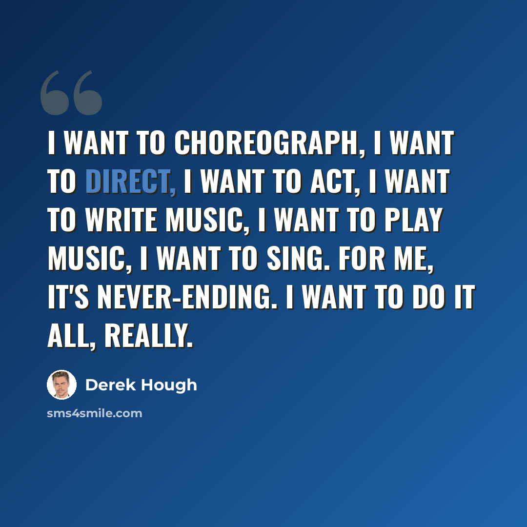 “I want to choreograph, I want to direct, I want to act, I want to write music, I want to play music, I want to sing. For me, it's never-ending. I want to do it all, really.” quote by Derek Hough