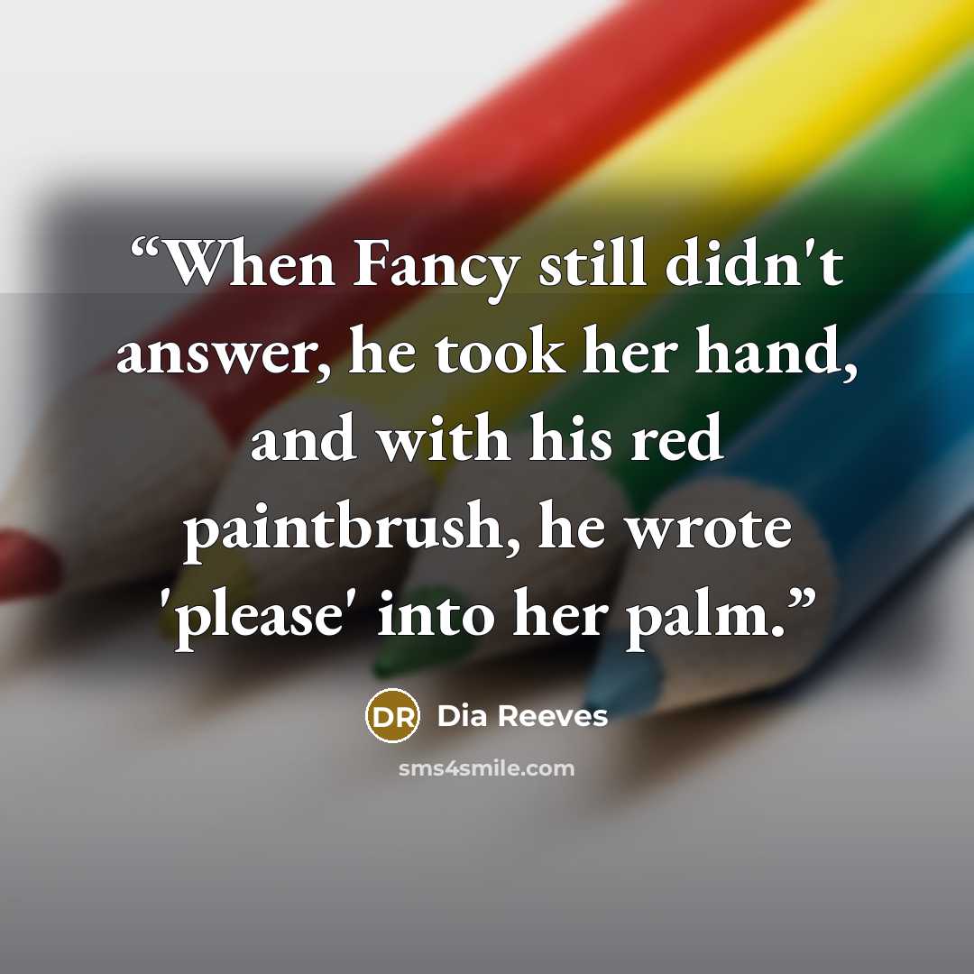 “When Fancy still didn't answer, he took her hand, and with his red paintbrush, he wrote 'please' into her palm.” quote by Dia Reeves