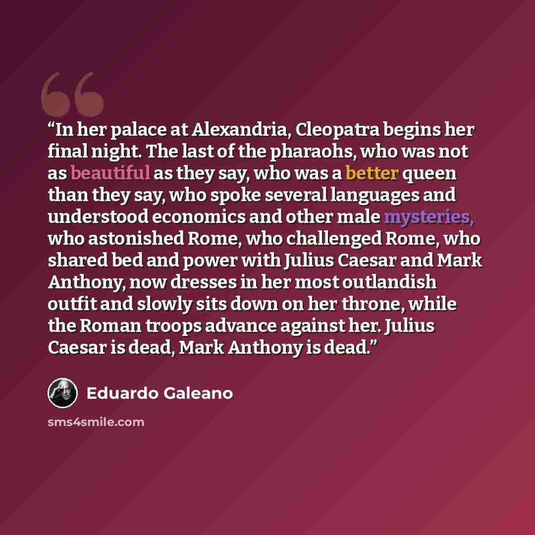 “In her palace at Alexandria, Cleopatra begins her final night. The last of the pharaohs, who was not as beautiful as they say, who was a better queen than they say, who spoke several languages and understood economics and other male mysteries, who astonished Rome, who challenged Rome, who shared…” quote by Eduardo Galeano