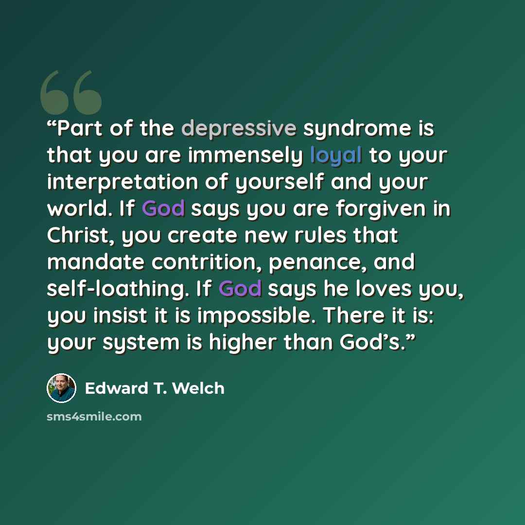 “Part of the depressive syndrome is that you are immensely loyal to your interpretation of yourself and your world. If God says you are forgiven in Christ, you create new rules that mandate contrition, penance, and self-loathing. If God says he loves you, you insist it is impossible. There it is…” quote by Edward T. Welch