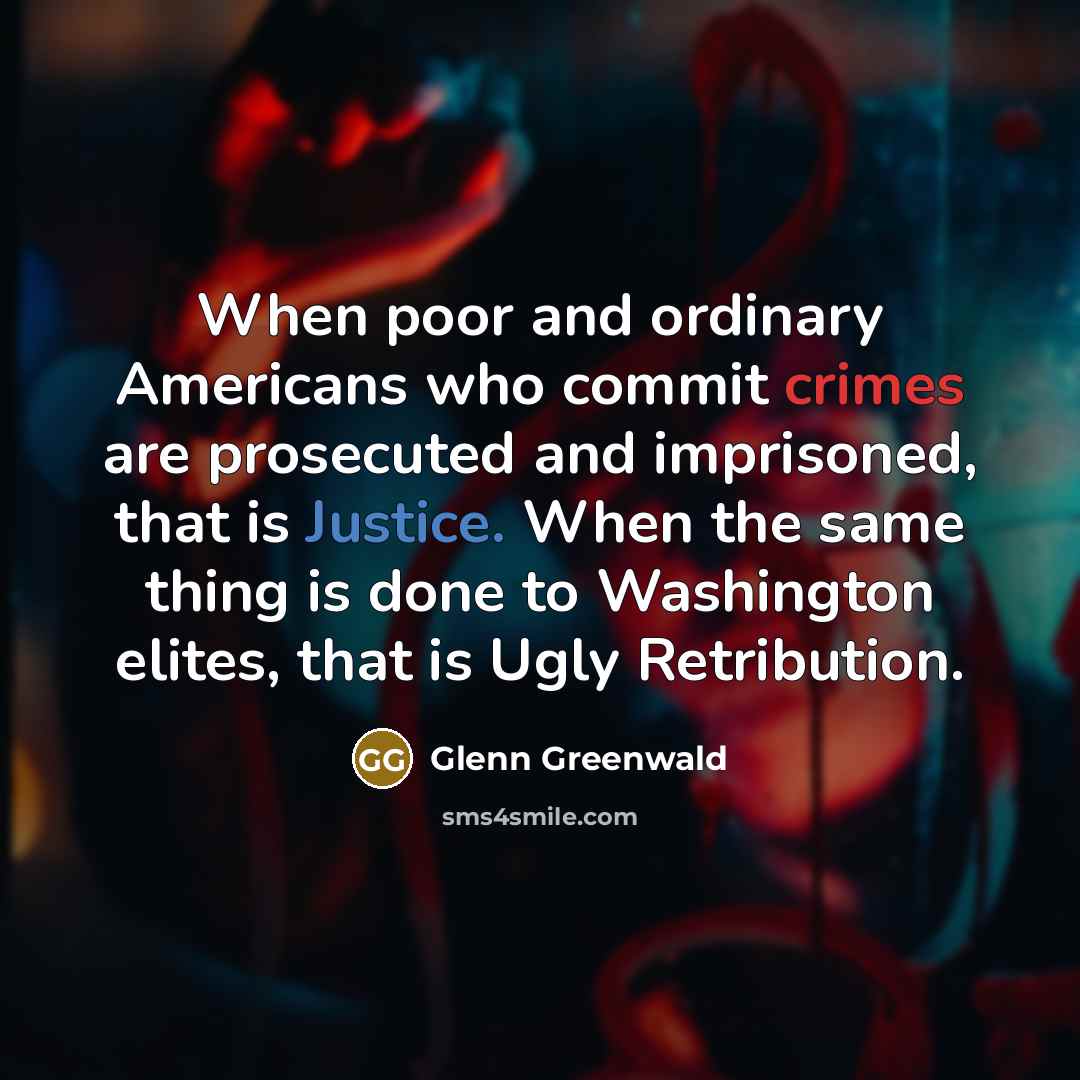 “When poor and ordinary Americans who commit crimes are prosecuted and imprisoned, that is Justice. When the same thing is done to Washington elites, that is Ugly Retribution.” quote by Glenn Greenwald
