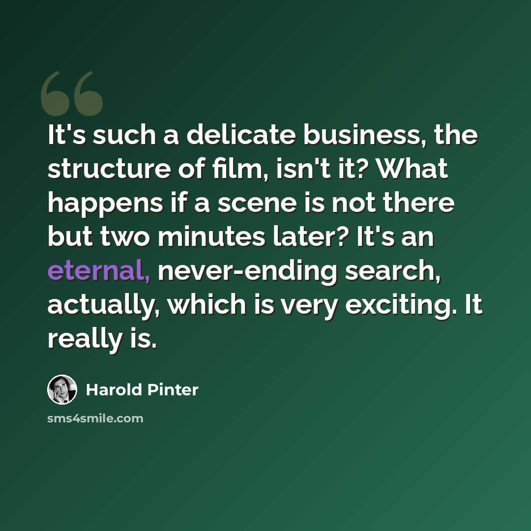 “It's such a delicate business, the structure of film, isn't it? What happens if a scene is not there but two minutes later? It's an eternal, never-ending search, actually, which is very exciting. It really is.” quote by Harold Pinter