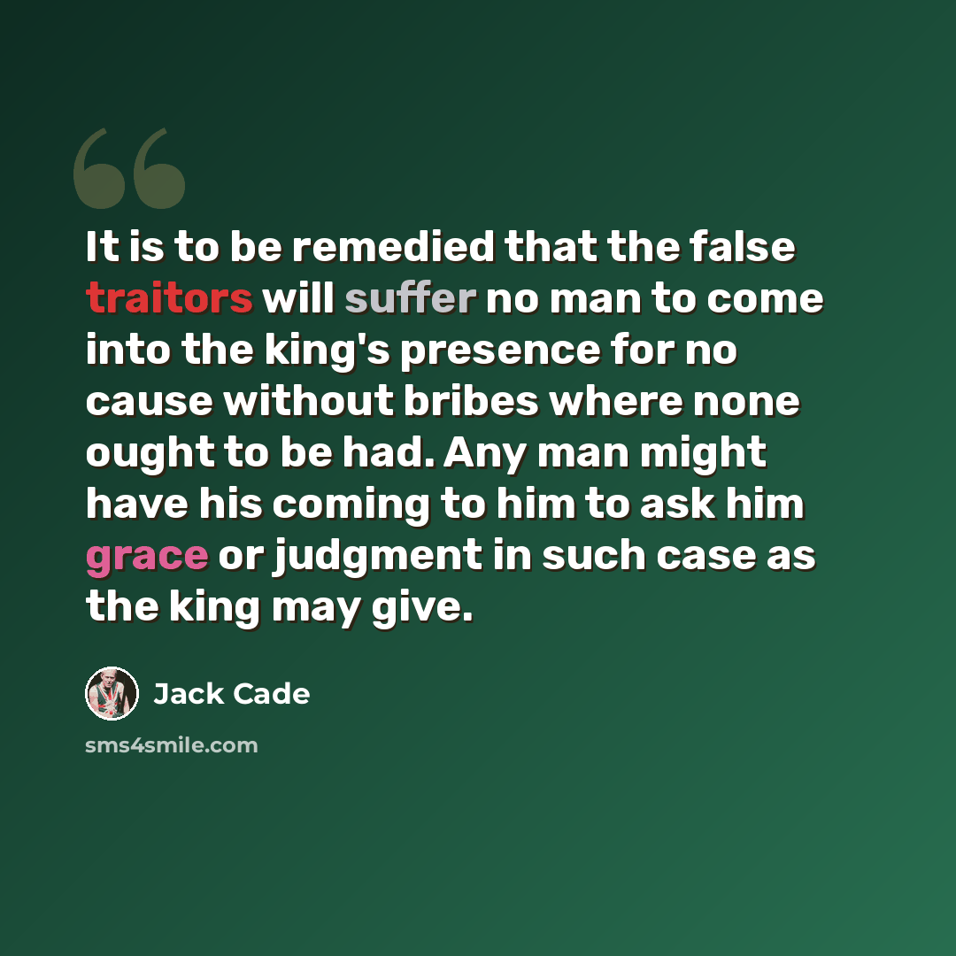 “It is to be remedied that the false traitors will suffer no man to come into the king's presence for no cause without bribes where none ought to be had. Any man might have his coming to him to ask him grace or judgment in such case as the king may give.” quote by Jack Cade