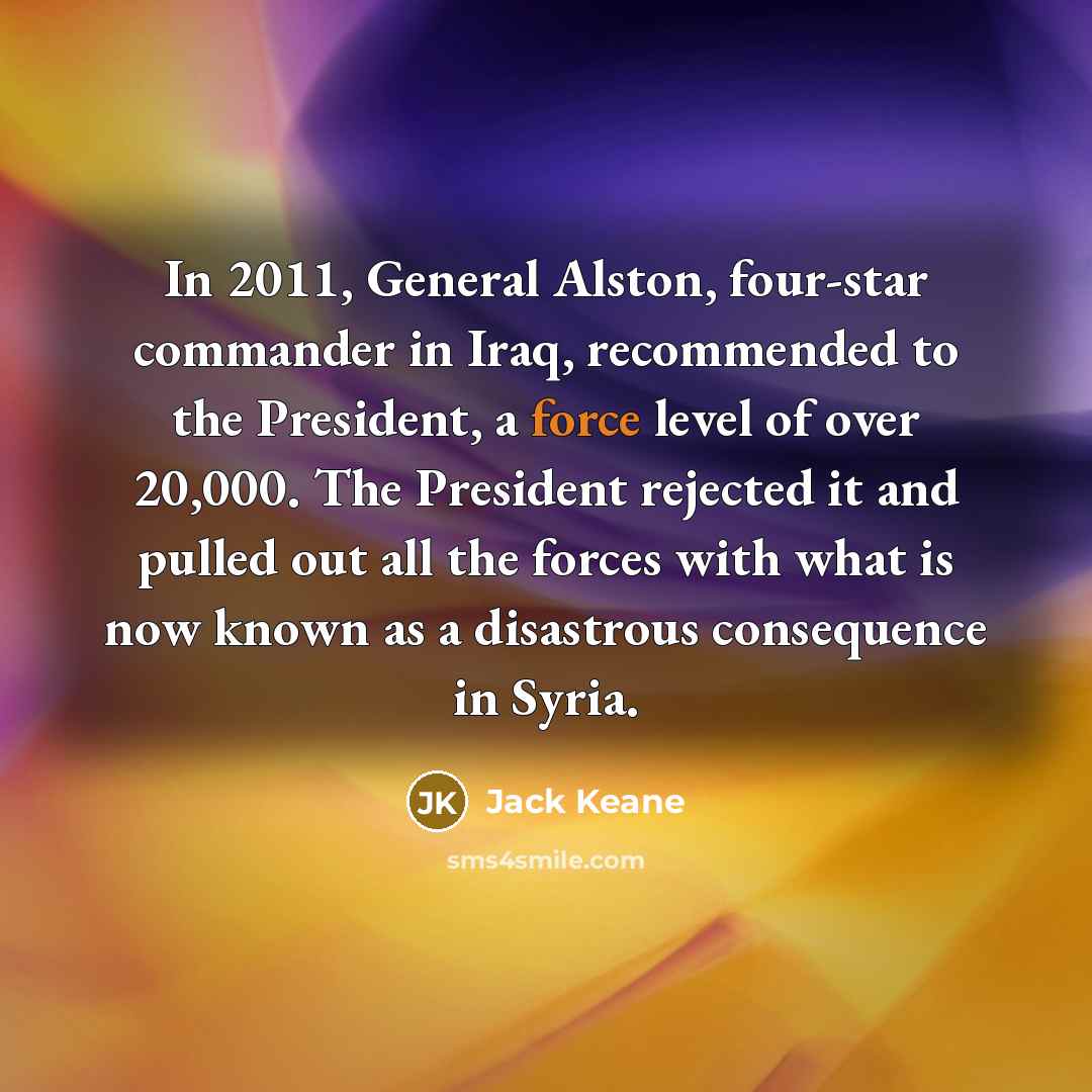 “In 2011, General Alston, four-star commander in Iraq, recommended to the President, a force level of over 20,000. The President rejected it and pulled out all the forces with what is now known as a disastrous consequence in Syria.” quote by Jack Keane