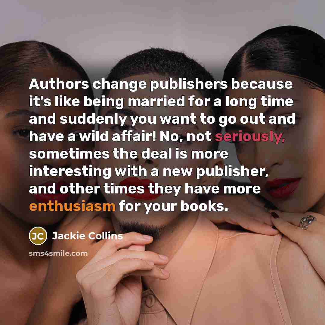 “Authors change publishers because it's like being married for a long time and suddenly you want to go out and have a wild affair! No, not seriously, sometimes the deal is more interesting with a new publisher, and other times they have more enthusiasm for your books.” quote by Jackie Collins