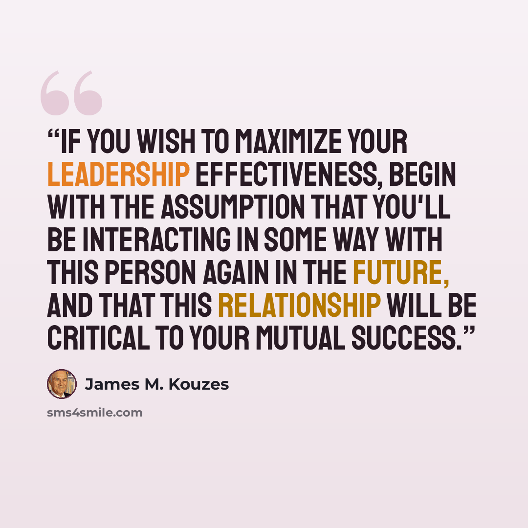 “If you wish to maximize your leadership effectiveness, begin with the assumption that you'll be interacting in some way with this person again in the future, and that this relationship will be critical to your mutual success.” quote by James M. Kouzes