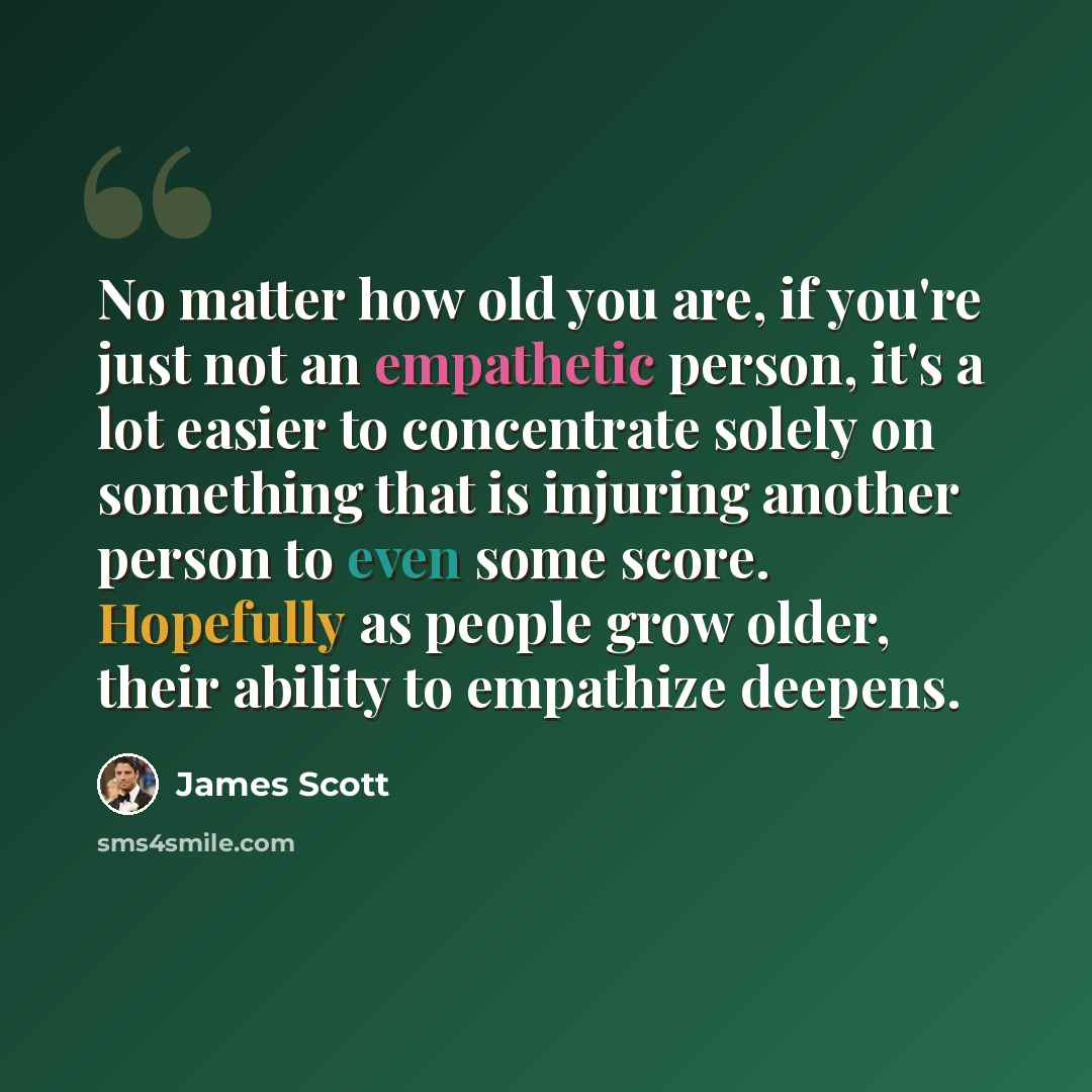 “No matter how old you are, if you're just not an empathetic person, it's a lot easier to concentrate solely on something that is injuring another person to even some score. Hopefully as people grow older, their ability to empathize deepens.” quote by James Scott