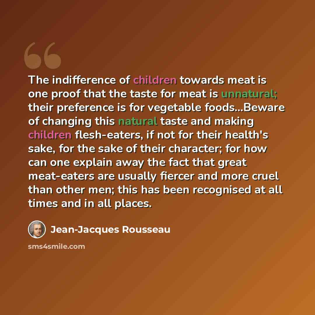 “The indifference of children towards meat is one proof that the taste for meat is unnatural; their preference is for vegetable foods...Beware of changing this natural taste and making children flesh-eaters, if not for their health's sake, for the sake of their character; for how can one explain…” quote by Jean-Jacques Rousseau