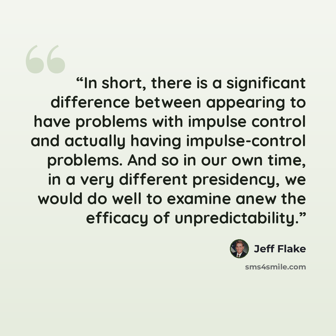 “In short, there is a significant difference between appearing to have problems with impulse control and actually having impulse-control problems. And so in our own time, in a very different presidency, we would do well to examine anew the efficacy of unpredictability.” quote by Jeff Flake