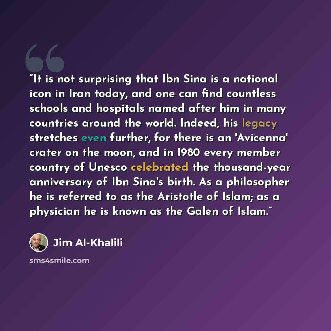 “It is not surprising that Ibn Sina is a national icon in Iran today, and one can find countless schools and hospitals named after him in many countries around the world. Indeed, his legacy stretches even further, for there is an 'Avicenna' crater on the moon, and in 1980 every member country of…” quote by Jim Al-Khalili